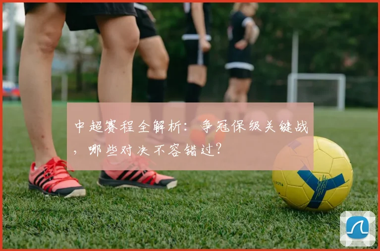 中超赛程全解析:争冠保级关键战,哪些对决不容错过?