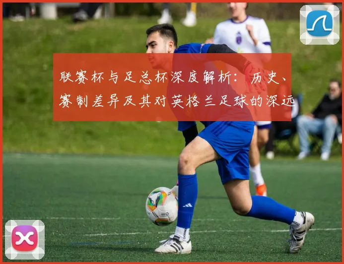 联赛杯与足总杯深度解析：历史、赛制差异及其对英格兰足球的深远影响