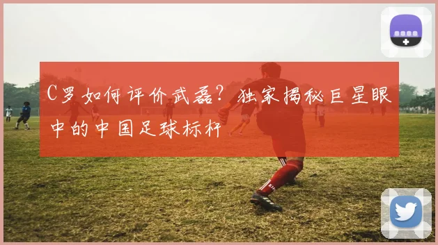 C罗如何评价武磊？独家揭秘巨星眼中的中国足球标杆