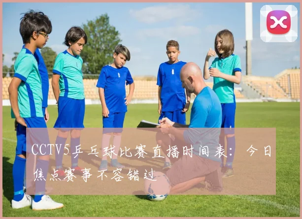 CCTV5乒乓球比赛直播时间表：今日焦点赛事不容错过