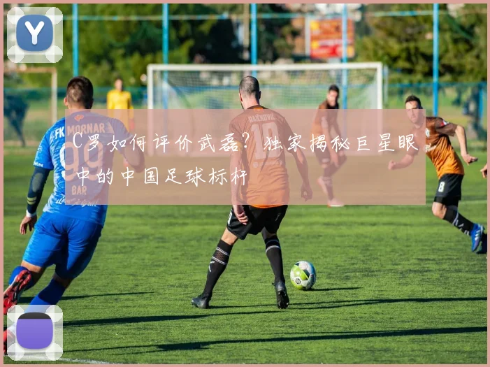 C罗如何评价武磊？独家揭秘巨星眼中的中国足球标杆