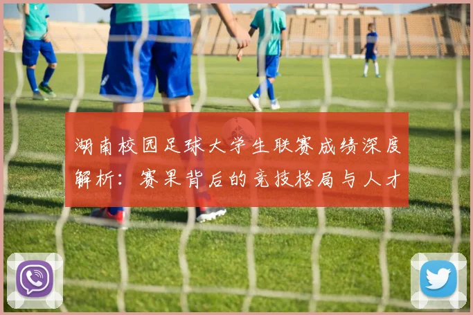 湖南校园足球大学生联赛成绩深度解析：赛果背后的竞技格局与人才培养启示