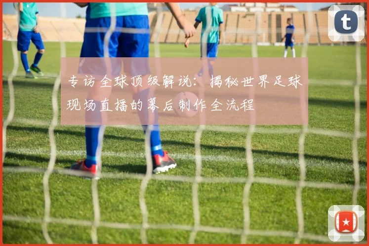 专访全球顶级解说:揭秘世界足球现场直播的幕后制作全流程