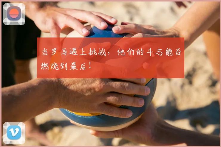 当罗马遇上挑战,他们的斗志能否燃烧到最后!