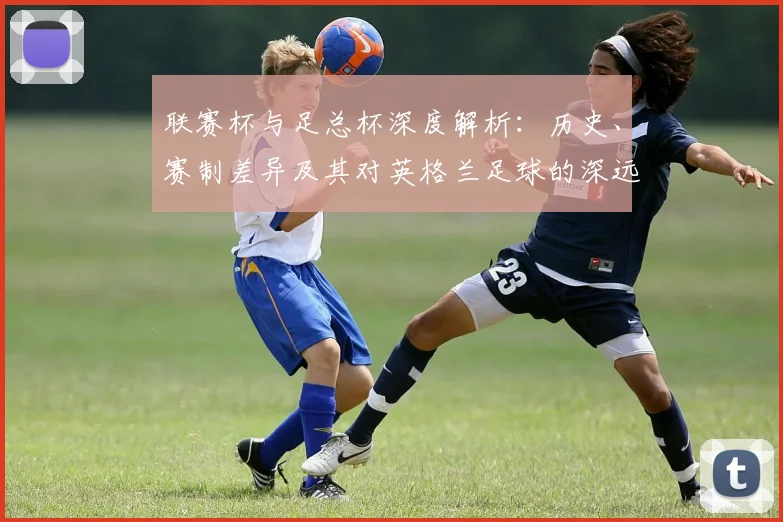 联赛杯与足总杯深度解析：历史、赛制差异及其对英格兰足球的深远影响