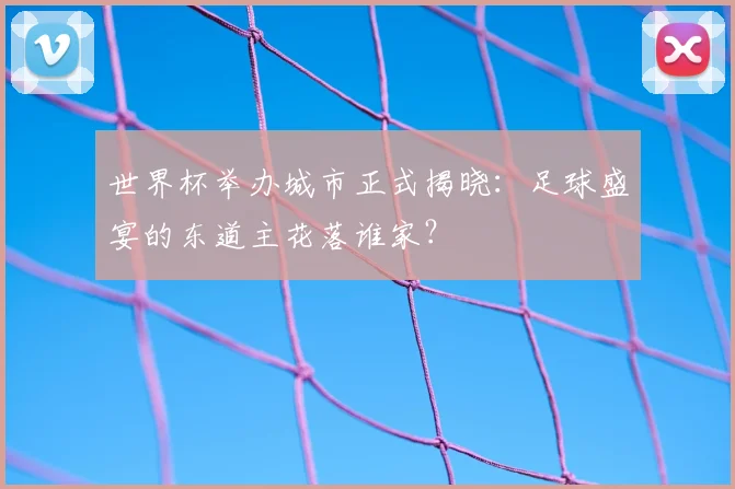世界杯举办城市正式揭晓：足球盛宴的东道主花落谁家？