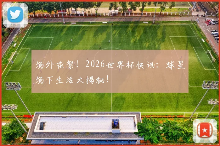 场外花絮！2026世界杯快讯：球星场下生活大揭秘！