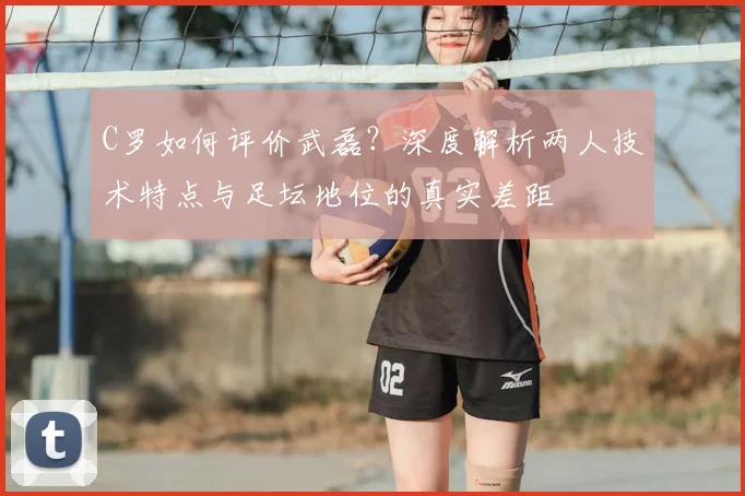 C罗如何评价武磊？深度解析两人技术特点与足坛地位的真实差距