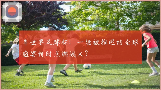 年世界足球杯:一场被推迟的全球盛宴何时点燃战火?