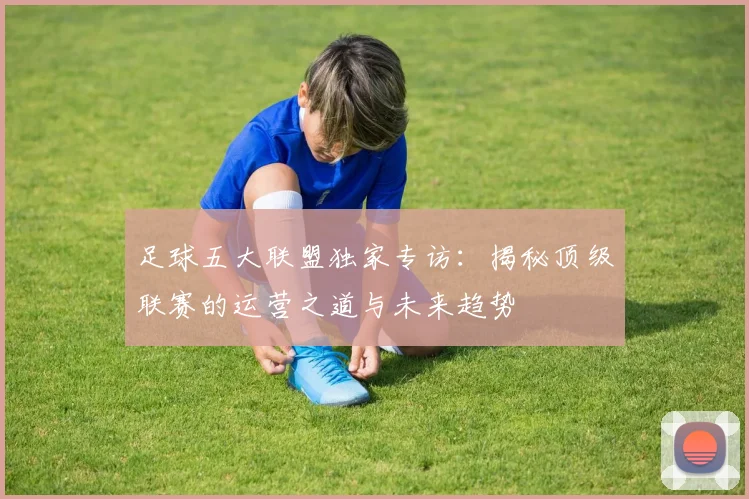 足球五大联盟独家专访：揭秘顶级联赛的运营之道与未来趋势